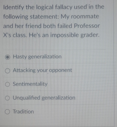 Identify the logical fallacy used in the
following statement: My roommate
and her friend both failed Professor
X's class. He's an impossible grader.
Hasty generalization
Attacking your opponent
Sentimentality
Unqualified generalization
Tradition