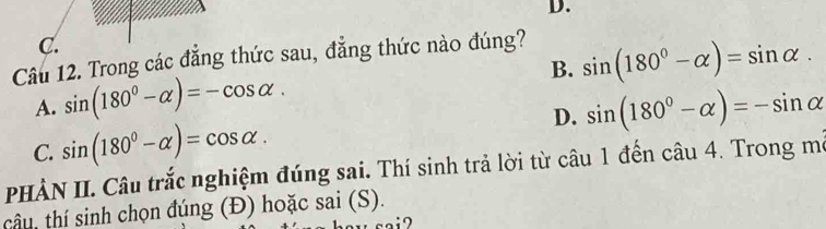 D.
C.
Câu 12. Trong các đẳng thức sau, đẳng thức nào đúng?
B. sin (180°-alpha )=sin alpha.
A. sin (180°-alpha )=-cos alpha. sin (180°-alpha )=-sin alpha
C. sin (180°-alpha )=cos alpha. 
D.
PHÀN II. Câu trắc nghiệm đúng sai. Thí sinh trả lời từ câu 1 đến câu 4. Trong mô
câu, thí sinh chọn đúng (Đ) hoặc sai (S).