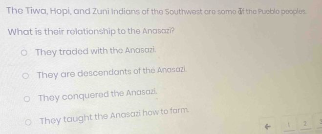 The Tiwa, Hopi, and Zuni Indians of the Southwest are some of the Pueblo peoples.
What is their relationship to the Anasazi?
They traded with the Anasazi.
They are descendants of the Anasazi.
They conquered the Anasazi.
They taught the Anasazi how to farm.
1 2 X