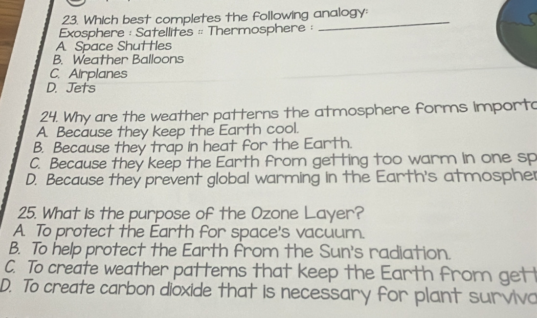 Which best completes the following analogy:
Exosphere : Satellites :: Thermosphere :
A Space Shuttles
B. Weather Balloons
C. Airplanes
D. Jets
24. Why are the weather patterns the atmosphere forms importa
A. Because they keep the Earth cool.
B. Because they trap in heat for the Earth.
C. Because they keep the Earth from getting too warm in one sp
D. Because they prevent global warming in the Earth's atmospher
25. What is the purpose of the Ozone Layer?
A. To protect the Earth for space's vacuum.
B. To help protect the Earth from the Sun's radiation.
C. To create weather patterns that keep the Earth from getl
D. To create carbon dioxide that is necessary for plant survivo