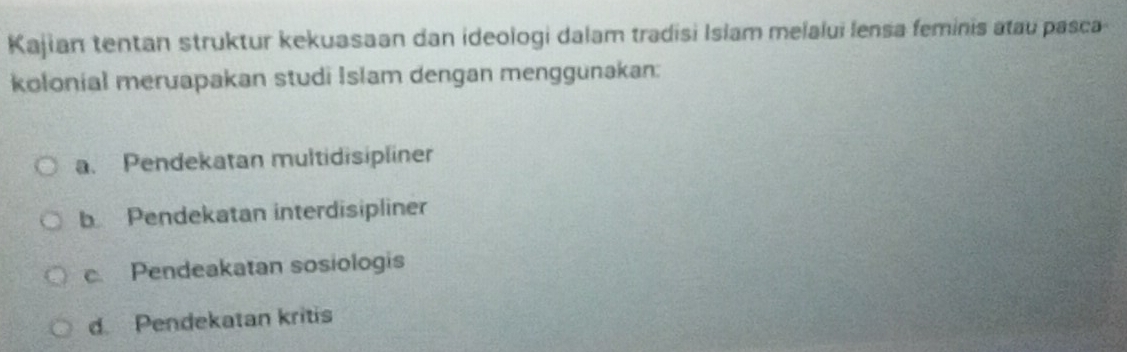 Kajian tentan struktur kekuasaan dan ideologi dalam tradisi Islam melalui lensa feminis atau pasca
kolonial meruapakan studi Islam dengan menggunakan:
a. Pendekatan multidisipliner
b Pendekatan interdisipliner
c Pendeakatan sosiologis
d. Pendekatan kritis