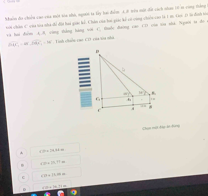 Quay lại
Muốn đo chiều cao của một tòa nhà, người ta lấy hai điểm A,B trên mặt đất cách nhau 10 m cùng thẳng
với chân C của tòa nhà để đặt hai giác kế. Chân của hai giác kể có cùng chiều cao là 1 m. Gọi D là đinh tỏa
và hai điểm A_1,B_1 cùng thắng hàng với C_1 thuộc đường cao CD của tòa nhà. Người ta đo ở
overline DA_1C_1=48°,overline DB_1C_1=36°. Tính chiều cao CD của tòa nhà.
Chọn một đáp án đúng
A CDapprox 24,84m.
B CDapprox 25.77m.
C CDapprox 23,08m.
D CDapprox 26,21m.