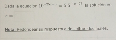 Dada la ecuación 10^(-25x-5)=5.5^(11x-27) la solución es:
x=
Nota: Redondear su respuesta a dos cifras decimales.