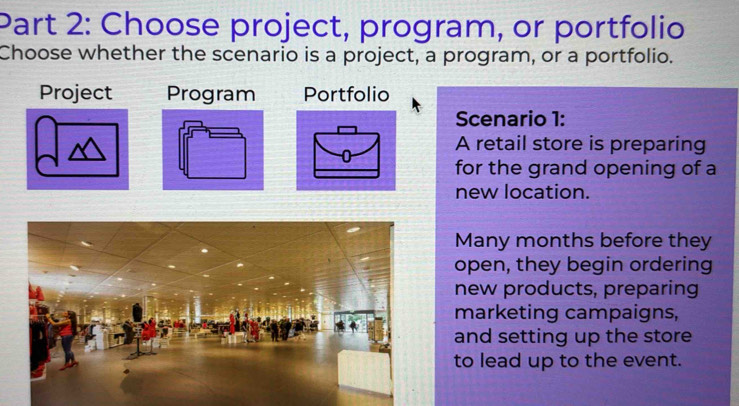 Choose project, program, or portfolio 
Choose whether the scenario is a project, a program, or a portfolio. 
Project Program Portfolio 
Scenario 1: 
A retail store is preparing 
for the grand opening of a 
new location. 
Many months before they 
open, they begin ordering 
new products, preparing 
marketing campaigns, 
and setting up the store 
to lead up to the event.