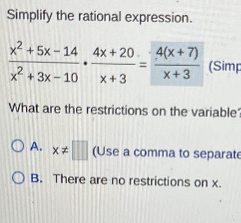 Simplify the rational expression.
 (x^2+5x-14)/x^2+3x-10 ·  (4x+20)/x+3 = (4(x+7))/x+3  (Simp
What are the restrictions on the variable
A. x!= □ (Use a comma to separate
B. There are no restrictions on x.