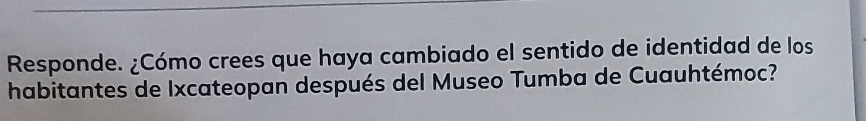 Responde. ¿Cómo crees que haya cambiado el sentido de identidad de los 
habitantes de Ixcateopan después del Museo Tumba de Cuauhtémoc?