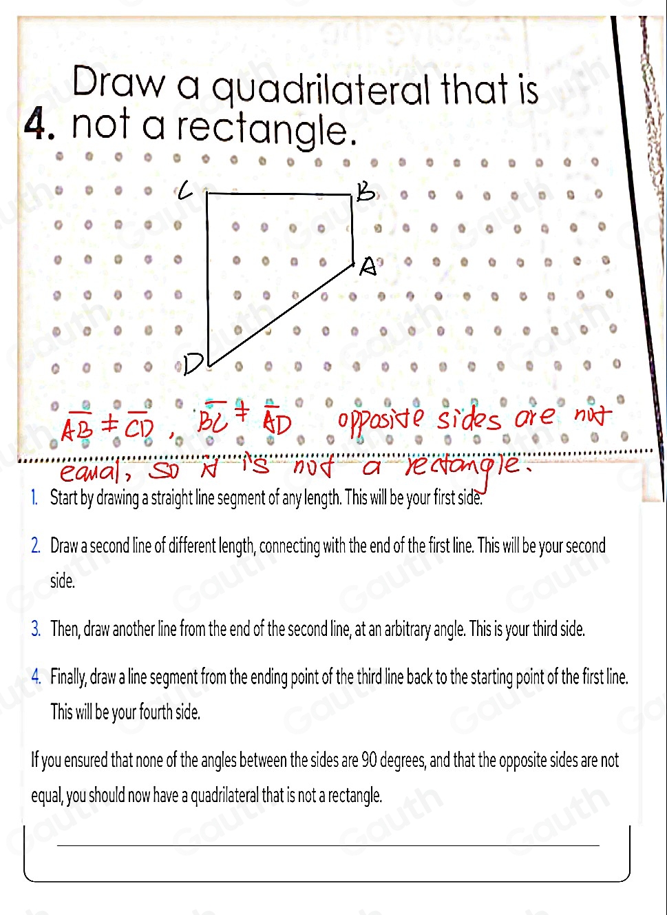 Draw a quadrilateral that is 
4. not a rectangle. 
。 
。 。 . . 
. . C 
a 
。 . 。 
。 . . 
1. Start by drawing a straight line segment of any length. This will be your first side. 
2. Draw a second line of different length, connecting with the end of the first line. This will be your second 
side. 
3. Then, draw another line from the end of the second line, at an arbitrary angle. This is your third side. 
4. Finally, draw a line segment from the ending point of the third line back to the starting point of the first line. 
This will be your fourth side. 
If you ensured that none of the angles between the sides are 90 degrees, and that the opposite sides are not 
equal, you should now have a quadrilateral that is not a rectangle.