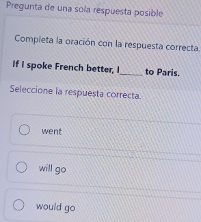 Pregunta de una sola respuesta posible
Completa la oración con la respuesta correcta.
If I spoke French better, I_ to Paris.
Seleccione la respuesta correcta.
went
will go
would go