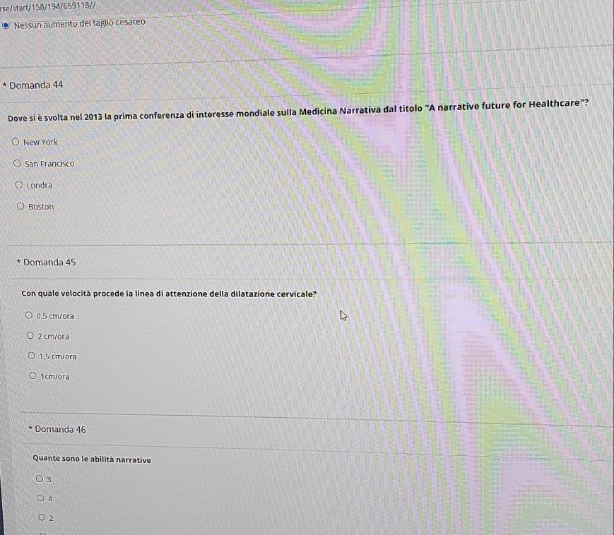 rse/start/158/194/659118//
Nessun aumento del taglio cesareo
* Domanda 44
Dove si è svolta nel 2013 la prima conferenza di interesse mondiale sulla Medicina Narrativa dal títolo "A narrative future for Healthcare"?
New York
San Francisco
Londra
Boston
Domanda 45
Con quale velocità procede la linea di attenzione della dilatazione cervicale?
0.5 cm/ora
2 cm/ora
1,5 cm/ora
1cm/ora
Domanda 46
Quante sono le abilità narrative
3
4
2