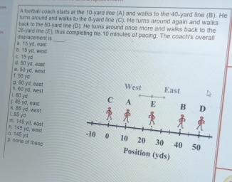 A football coach starts at the 10-yard line (A) and walks to the 40-yard line (B). He
turs around and walks to the 0-yard line (C). He turns around again and walks
back to the 50-yard line (D). He turns around once more and walks back to the
displacement is 25-yard line (E), thus completing his 10 minutes of pacing. The coach's overall
b. 15 yd, west a. 15 yd, east
d. 50 yd, east c. 15 yd
t. 50 yd e. 50 yd, wes!
West
h. 60 yd, west g. 60 yd, eas! East
j. 85 yd, east i. 60 yd
i. 85 yd k. 85 yd. west
n. 145 yd. west m. 145 yd, east
p. none of these o. 145 yd
ion (yds)