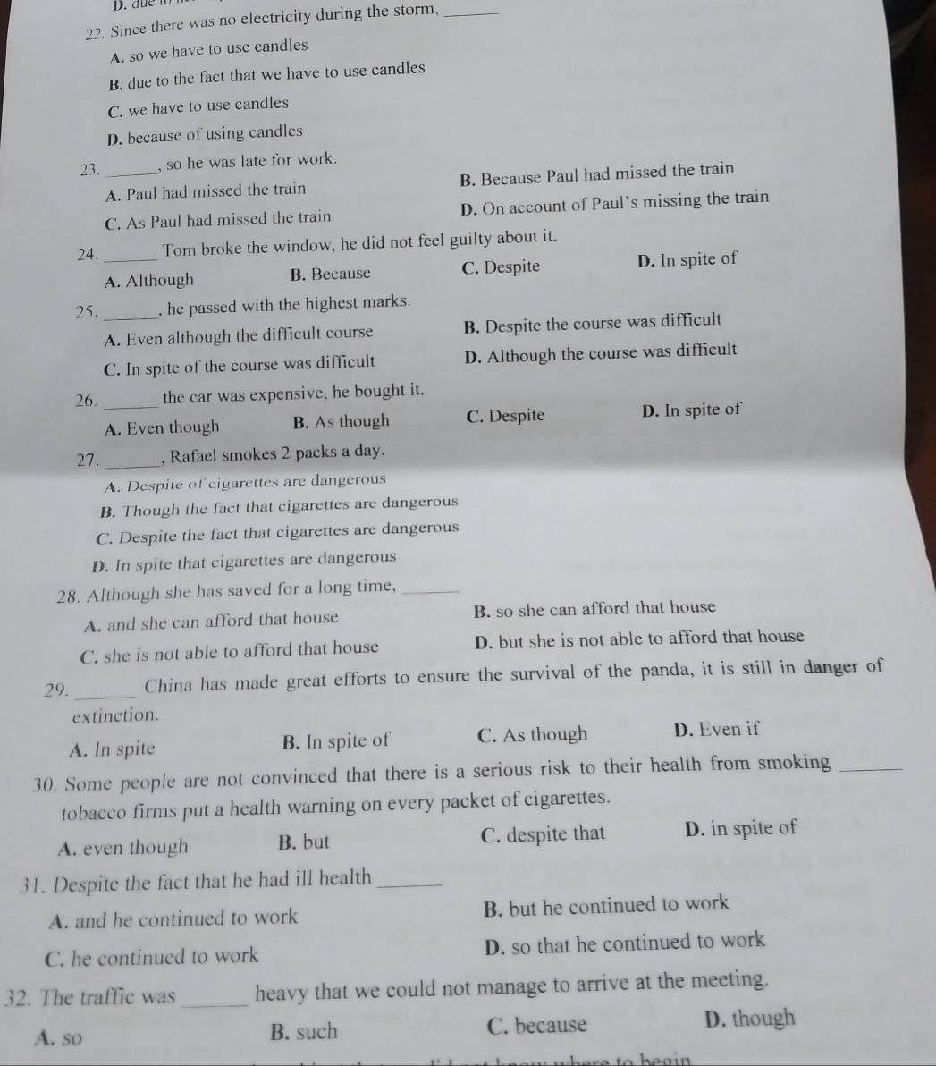 due to
22. Since there was no electricity during the storm,_
A. so we have to use candles
B. due to the fact that we have to use candles
C. we have to use candles
D. because of using candles
23. _, so he was late for work.
A. Paul had missed the train B. Because Paul had missed the train
C. As Paul had missed the train D. On account of Paul’s missing the train
24. _Tom broke the window, he did not feel guilty about it.
A. Although B. Because C. Despite D. In spite of
25. _, he passed with the highest marks.
A. Even although the difficult course B. Despite the course was difficult
C. In spite of the course was difficult D. Although the course was difficult
26. _the car was expensive, he bought it.
A. Even though B. As though C. Despite D. In spite of
27. _, Rafael smokes 2 packs a day.
A. Despite of cigarettes are dangerous
B. Though the fact that cigarettes are dangerous
C. Despite the fact that cigarettes are dangerous
D. In spite that cigarettes are dangerous
28. Although she has saved for a long time,_
A. and she can afford that house B. so she can afford that house
C. she is not able to afford that house D. but she is not able to afford that house
29._ China has made great efforts to ensure the survival of the panda, it is still in danger of
extinction.
A. In spite B. ln spite of C. As though D. Even if
30. Some people are not convinced that there is a serious risk to their health from smoking_
tobacco firms put a health warning on every packet of cigarettes.
A. even though B. but C. despite that D. in spite of
31. Despite the fact that he had ill health_
A. and he continued to work B. but he continued to work
C. he continued to work D. so that he continued to work
32. The traffic was_ heavy that we could not manage to arrive at the meeting.
A. so B. such C. because D. though