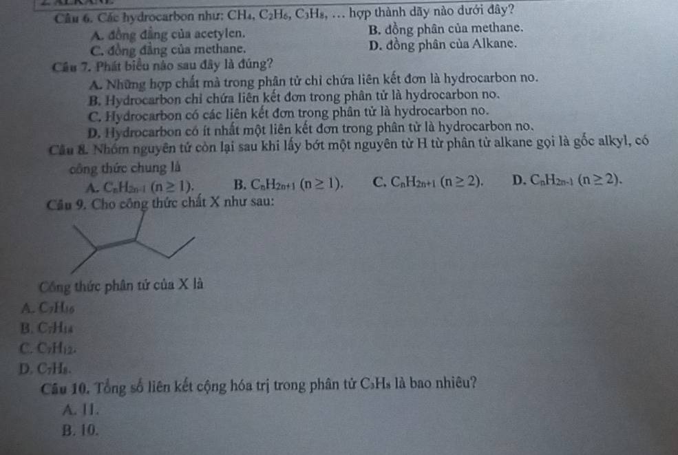 Các hydrocarbon như: CH₄, C_2 6. C3H₈, ... hợp thành dãy nào dưới đây?
A. đồng đẳng của acetylen. B. đồng phân của methane.
C. đồng đẳng của methane. D. đồng phân của Alkane.
Câu 7. Phát biểu nào sau đây là đúng?
A. Những hợp chất mà trong phân tử chỉ chứa liên kết đơn là hydrocarbon no.
B. Hydrocarbon chỉ chứa liên kết đơn trong phân tử là hydrocarbon no.
C. Hydrocarbon có các liên kết đơn trong phân tử là hydrocarbon no.
D. Hydrocarbon có ít nhất một liên kết đơn trong phân tử là hydrocarbon no.
Cầu &. Nhóm nguyên tử còn lại sau khi lấy bớt một nguyên từ H từ phân tử alkane gọi là gốc alkyl, có
công thức chung là
A. C_nH_2n-1(n≥ 1). B. C_nH_2n+1(n≥ 1). C. C_nH_2n+1(n≥ 2). D. C_nH_2n-1(n≥ 2). 
Câu 9. Cho công thức chất X như sau:
Công thức phân tứ của X là
A. C_7H_16
B. C_7H_18
C. C_7H_12.
D. C_7H_8. 
Câu 10. Tổng số liên kết cộng hóa trị trong phân tử C₃H₃ là bao nhiêu?
A. I1.
B. 10.