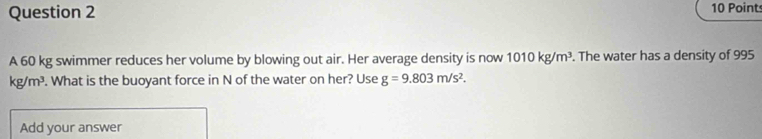 A 60 kg swimmer reduces her volume by blowing out air. Her average density is now 1010kg/m^3. The water has a density of 995
kg/m^3. What is the buoyant force in N of the water on her? Use g=9.803m/s^2. 
Add your answer