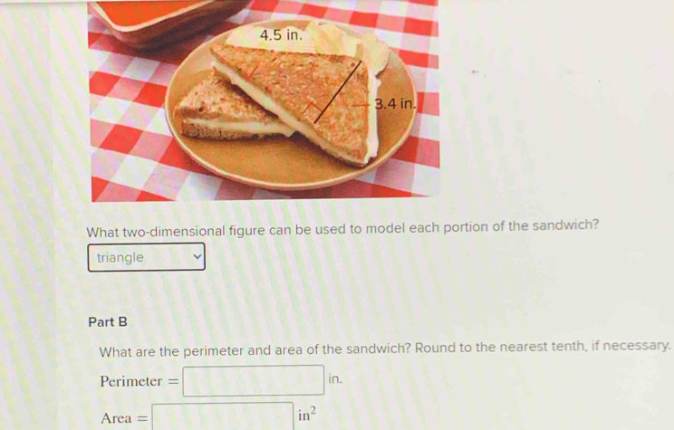 What two-dimensional figure can be used to model each portion of the sandwich? 
triangle 
Part B 
What are the perimeter and area of the sandwich? Round to the nearest tenth, if necessary.
Perimeter =□ in.
Area=□ in^2