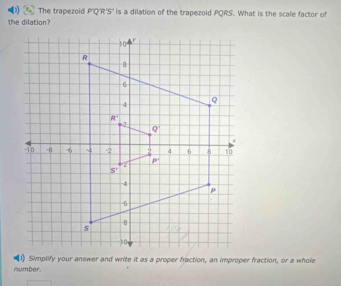 The trapezoid P'Q'R'S' is a dilation of the trapezoid PQRS. What is the scale factor of
the dilation?
Simplify your answer and write it as a proper fraction, an improper fraction, or a whole
number.