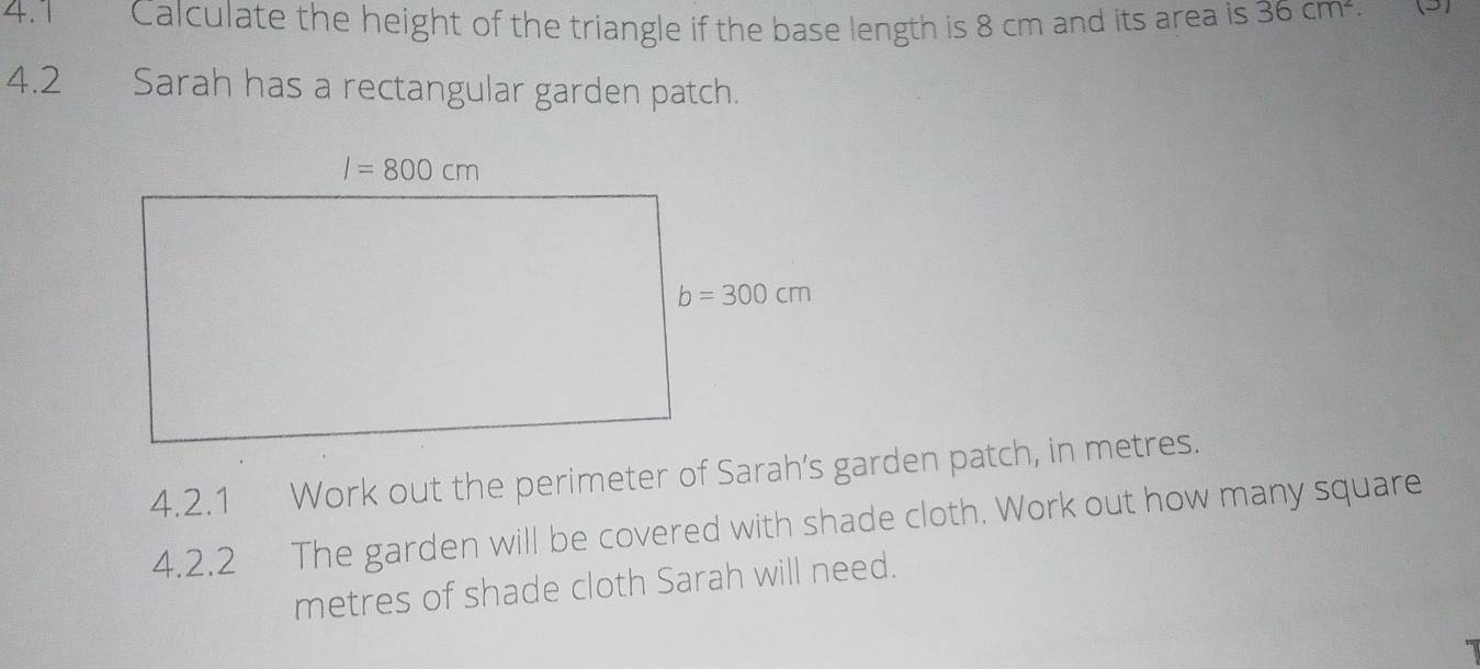 4.1 Calculate the height of the triangle if the base length is 8 cm and its area is 36cm^2. (5)
4.2 Sarah has a rectangular garden patch.
4.2.1 Work out the perimeter of Sarah’s garden patch, in metres.
4.2.2  The garden will be covered with shade cloth. Work out how many square
metres of shade cloth Sarah will need.