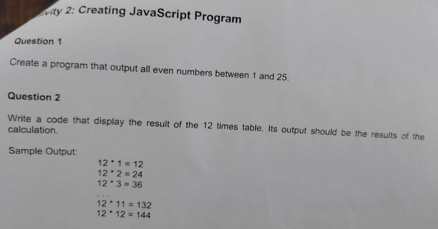 vity 2: Creating JavaScript Program
Question 1
Create a program that output all even numbers between 1 and 25.
Question 2
Write a code that display the result of the 12 times table. Its output should be the results of the
calculation.
Sample Output:
12^(1=12)
12^*2=24
12*3=36
12^*11=132
12^*12=144