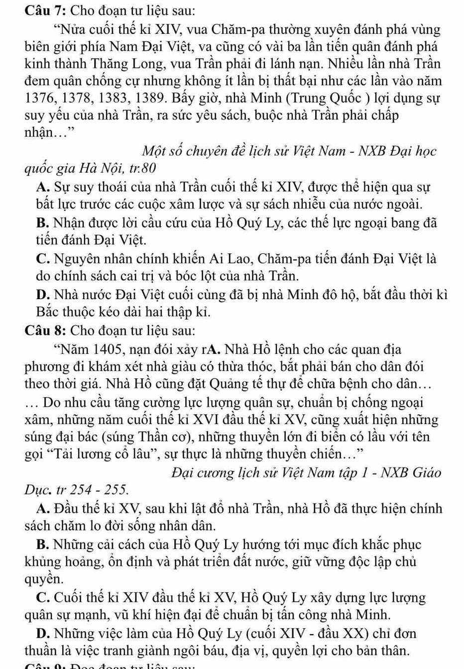 Cho đoạn tư liệu sau:
*Nửa cuối thế kỉ XIV, vua Chăm-pa thường xuyên đánh phá vùng
biên giới phía Nam Đại Việt, va cũng có vài ba lần tiến quân đánh phá
kinh thành Thăng Long, vua Trần phải đi lánh nạn. Nhiều lần nhà Trần
đem quân chống cự nhưng không ít lần bị thất bại như các lần vào năm
1376, 1378, 1383, 1389. Bấy giờ, nhà Minh (Trung Quốc ) lợi dụng sự
suy yểu của nhà Trần, ra sức yêu sách, buộc nhà Trần phải chấp
nhận.”
Một số chuyên đề lịch sử Việt Nam - NXB Đại học
quốc gia Hà Nội, tr.80
A. Sự suy thoái của nhà Trần cuối thế kỉ XIV, được thể hiện qua sự
bất lực trước các cuộc xâm lược và sự sách nhiễu của nước ngoài.
B. Nhận được lời cầu cứu của Hồ Quý Ly, các thế lực ngoại bang đã
tiến đánh Đại Việt.
C. Nguyên nhân chính khiến Ai Lao, Chăm-pa tiến đánh Đại Việt là
do chính sách cai trị và bóc lột của nhà Trần.
D. Nhà nước Đại Việt cuối cùng đã bị nhà Minh đô hộ, bắt đầu thời kì
Bắc thuộc kéo dài hai thập ki.
Câu 8: Cho đoạn tư liệu sau:
*Năm 1405, nạn đói xảy rA. Nhà Hồ lệnh cho các quan địa
phương đi khám xét nhà giàu có thừa thóc, bắt phải bán cho dân đói
theo thời giá. Nhà Hồ cũng đặt Quảng tế thự để chữa bệnh cho dân...
... Do nhu cầu tăng cường lực lượng quân sự, chuẩn bị chống ngoại
xâm, những năm cuối thế kỉ XVI đầu thế kỉ XV, cũng xuất hiện những
súng đại bác (súng Thần cơ), những thuyền lớn đi biển có lầu với tên
gọi “Tải lương cổ lâu”, sự thực là những thuyền chiến…”
Đại cương lịch sử Việt Nam tập 1 - NXB Giáo
Dục. tr 254 - 255.
A. Đầu thế ki XV, sau khi lật đổ nhà Trần, nhà Hồ đã thực hiện chính
sách chăm lo đời sống nhân dân.
B. Những cải cách của Hồ Quý Ly hướng tới mục đích khắc phục
khủng hoảng, ổn định và phát triển đất nước, giữ vững độc lập chủ
quyền.
C. Cuối thế kỉ XIV đầu thế kỉ XV, Hồ Quý Ly xây dựng lực lượng
quân sự mạnh, vũ khí hiện đại để chuẩn bị tấn công nhà Minh.
D. Những việc làm của Hồ Quý Ly (cuối XIV - đầu XX) chỉ đơn
thuần là việc tranh giành ngôi báu, địa vị, quyền lợi cho bản thân.