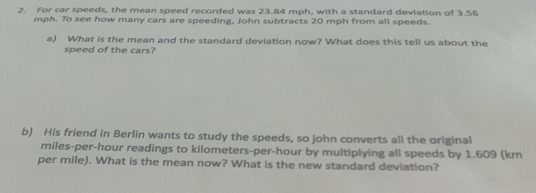 For car speeds, the mean speed recorded was 23.84 mph, with a standard deviation of 3.56
mph. To see how many cars are speeding, John subtracts 20 mph from all speeds. 
a) What is the mean and the standard deviation now? What does this tell us about the 
speed of the cars? 
b) His friend in Berlin wants to study the speeds, so john converts all the original
miles-per-hour readings to kilometers-per-hour by multiplying all speeds by 1.609 (km
per mile). What is the mean now? What is the new standard deviation?