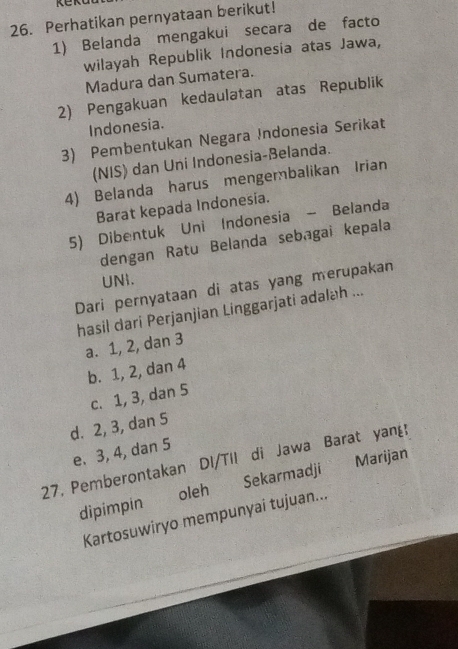 Perhatikan pernyataan berikut!
1) Belanda mengakui secara de facto
wilayah Republik Indonesia atas Jawa,
Madura dan Sumatera.
2) Pengakuan kedaulatan atas Republik
Indonesia.
3) Pembentukan Negara Indonesia Serikat
(NIS) dan Uni Indonesia-Belanda.
4) Belanda harus mengembalikan Irian
Barat kepada Indonesia.
5) Dibentuk Uni Indonesia - Belanda
dengan Ratu Belanda sebagai kepala
UNi.
Dari pernyataan di atas yang merupakan
hasil dari Perjanjian Linggarjati adalah ...
a. 1, 2, dan 3
b. 1, 2, dan 4
c. 1, 3, dan 5
d. 2, 3, dan 5
e. 3, 4, dan 5
27. Pemberontakan DI/Til di Jawa Barat yang Marijan
dipimpin oleh Sekarmadj¹
Kartosuwiryo mempunyai tujuan...