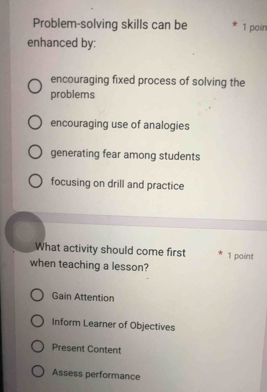 Problem-solving skills can be 1 poin
enhanced by:
encouraging fixed process of solving the
problems
encouraging use of analogies
generating fear among students
focusing on drill and practice
What activity should come first
* 1 point
when teaching a lesson?
Gain Attention
Inform Learner of Objectives
Present Content
Assess performance