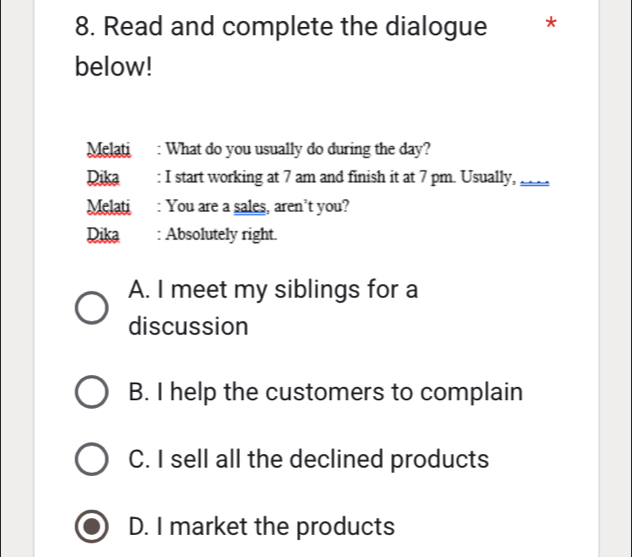 Read and complete the dialogue *
below!
Melati : What do you usually do during the day?
Dika : I start working at 7 am and finish it at 7 pm. Usually,_
Melati : You are a sales, aren’t you?
Dika : Absolutely right.
A. I meet my siblings for a
discussion
B. I help the customers to complain
C. I sell all the declined products
D. I market the products