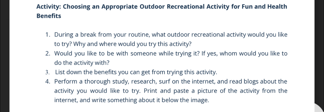 Activity: Choosing an Appropriate Outdoor Recreational Activity for Fun and Health 
Benefits 
1. During a break from your routine, what outdoor recreational activity would you like 
to try? Why and where would you try this activity? 
2. Would you like to be with someone while trying it? If yes, whom would you like to 
do the activity with? 
3. List down the benefits you can get from trying this activity. 
4. Perform a thorough study, research, surf on the internet, and read blogs about the 
activity you would like to try. Print and paste a picture of the activity from the 
internet, and write something about it below the image.