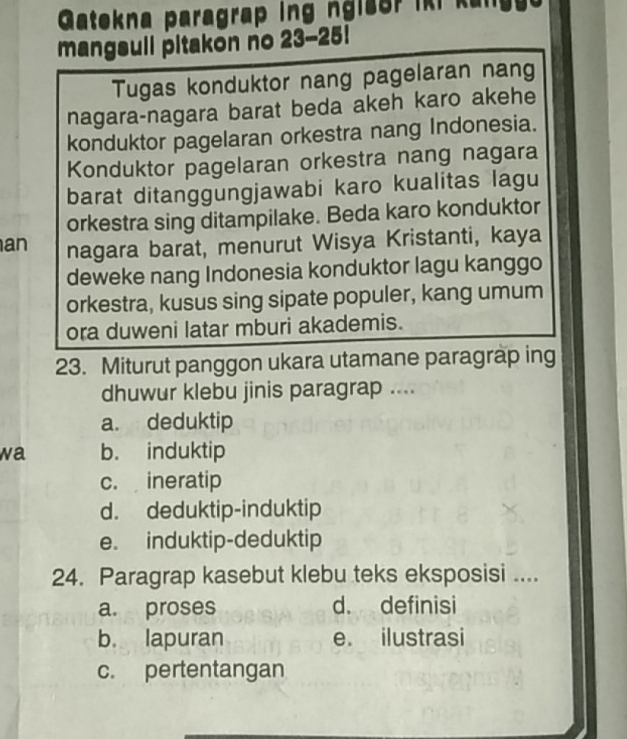 Gatekna paragrap ing ngis or i k i kan 
mangsuil pitakon no 23-25!
Tugas konduktor nang pagelaran nang
nagara-nagara barat beda akeh karo akehe
konduktor pagelaran orkestra nang Indonesia.
Konduktor pagelaran orkestra nang nagara
barat ditanggungjawabi karo kualitas lagu
orkestra sing ditampilake. Beda karo konduktor
an nagara barat, menurut Wisya Kristanti, kaya
deweke nang Indonesia konduktor lagu kanggo
orkestra, kusus sing sipate populer, kang umum
ora duweni latar mburi akademis.
23. Miturut panggon ukara utamane paragrap ing
dhuwur klebu jinis paragrap ....
a. deduktip
wa b. induktip
c. ineratip
d. deduktip-induktip
e. induktip-deduktip
24. Paragrap kasebut klebu teks eksposisi ....
a. proses d. definisi
b. lapuran e. ilustrasi
c. pertentangan