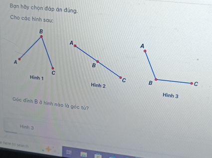 Bạn hãy chọn đáp án đúng. 
Cho các hình sau:
A
B 
C 
Hình 2
Hinh 3
Góc đỉnh B ở hình nào là góc tù? 
Hình 3
e here to seatch