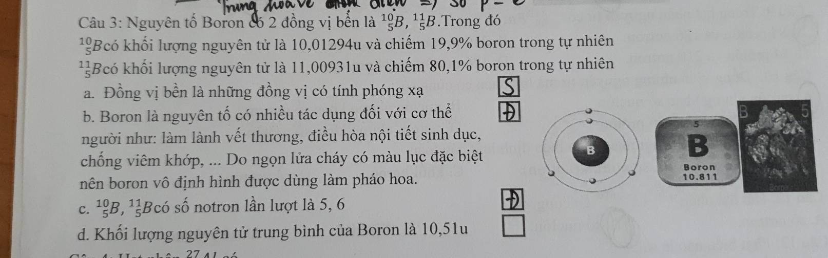 Nguyên tố Boron có 2 đồng vị bền là ^10_5B, ^11_5B.Trong đó
¹Bcó khối lượng nguyên tử là 10,01294u và chiếm 19,9% boron trong tự nhiên
Bcó khối lượng nguyên tử là 11,00931u và chiếm 80,1% boron trong tự nhiên
a. Đồng vị bền là những đồng vị có tính phóng xạ
b. Boron là nguyên tố có nhiều tác dụng đối với cơ thể B
5
người như: làm lành vết thương, điều hòa nội tiết sinh dục,
B
chống viêm khớp, ... Do ngọn lửa cháy có màu lục đặc biệt
B
Boron
nên boron vô định hình được dùng làm pháo hoa. 10.811
c. _5^((10)B, _5^(11)Bcdot 0) số notron lần lượt là 5, 6
D
d. Khối lượng nguyên tử trung bình của Boron là 10,51u