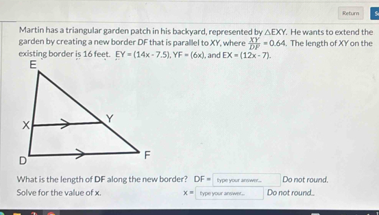 Return S 
Martin has a triangular garden patch in his backyard, represented by △ EXY. . He wants to extend the 
garden by creating a new border DF that is parallel to XY, where  XY/DF =0.64. The length of XY on the 
existing border is 16 feet. EY=(14x-7.5), YF=(6x) , and EX=(12x-7). 
What is the length of DF along the new border? DF= type your answer... Do not round. 
Solve for the value of x. x= type your answer... Do not round..