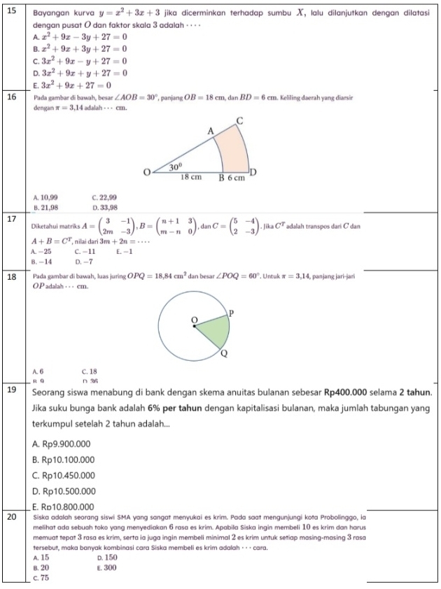 Bayangan kurva y=x^2+3x+3 jika dicerminkan terhadap sumbu X, lalu dilanjutkan dengan dilatasi
dengan pusat O dan faktor skala 3 adalah · · · ·
A. x^2+9x-3y+27=0
B. x^2+9x+3y+27=0
C. 3x^2+9x-y+27=0
D. 3x^2+9x+y+27=0
E. 3x^2+9x+27=0
16 Pada gambar di bawah, besar ∠ AOB=30° ,panjang OB=18cm,danBD=6cm. Keliling daerah yang diarsir
dengan π =3,14 adalah - · - cm.
A. 10,99 C. 22,99
B. 21,98 D. 33,98
17 A=beginpmatrix 3&-1 2m&-3endpmatrix ,B=beginpmatrix n+1&3 m-n&0endpmatrix , dan C=beginpmatrix 5&-4 2&-3endpmatrix. Jika CT adalah transpos dari C dan
Diketahui matriks
A+B=C^T , nilai dari 3m+2n=·s
A. -25 C. −11 E. -1
B. -14 D. -7
18 Pada gambar di bawah, luas juring OPQ=18,84cm^2 dan besar ∠ POQ=60° Untuk π =3,14 , panjang jari-jari
OP adalah _ _ _ cm.
A. 6 C. 18
R Q ∩ 36
19 Seorang siswa menabung di bank dengan skema anuitas bulanan sebesar Rp400.000 selama 2 tahun.
Jika suku bunga bank adalah 6% per tahun dengan kapitalisasi bulanan, maka jumlah tabungan yang
terkumpul setelah 2 tahun adalah...
A. Rp9.900.000
B. Rp10.100.000
C. Rp10.450.000
D. Rp10.500.000
E. Rь10.800.000
20 Siska adalah seorang siswi SMA yang sangat menyukai es krim. Pada saat mengunjungi kota Probolinggo, ia
melihat ada sebuah toko yang menyediakan 6 rasa es krim. Apabila Siska ingin membeli 10 es krim dan harus
memuat tepat 3 rasa es krim, serta ia juga ingin membeli minimal 2 es krim untuk setiap masing-masing 3 rasa
tersebut, maka banyak kombinasi cara Siska membeli es krim adalah ⋅ · · cara.
A. 15 D. 150
B. 20 E. 300
c. 75