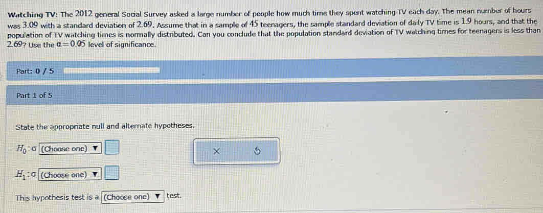 Watching TV: The 2012 general Social Survey asked a large number of people how much time they spent watching TV each day. The mean number of hours
was 3.09 with a standard deviation of 2.69. Assume that in a sample of 45 teenagers, the sample standard deviation of daily TV time is 1.9 hours, and that the 
population of TV watching times is normally distributed. Can you conclude that the population standard deviation of TV watching times for teenagers is less than
2.69? Use the alpha =0.05 level of significance. 
Part: 0 / 5 
Part 1 of 5 
State the appropriate null and alternate hypotheses.
H_0 : σ (Choose one) 
× 5
H_1 (Choose one) 
This hypothesis test is a (Choose one) test.