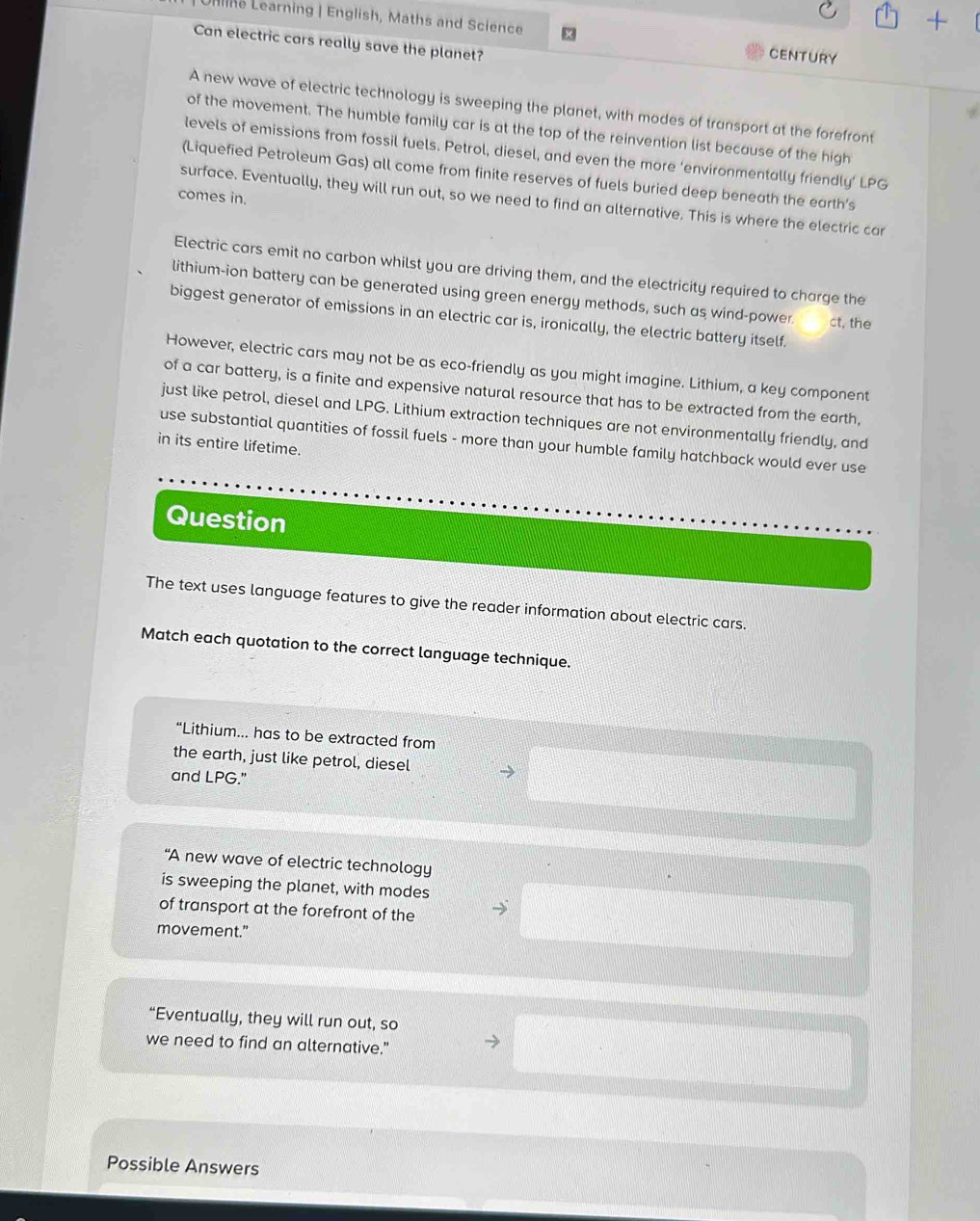 Unn Learning | English, Maths and Science CENTURY 
Can electric cars really save the planet? 
A new wave of electric technology is sweeping the planet, with modes of transport at the forefront 
of the movement. The humble family car is at the top of the reinvention list because of the high 
levels of emissions from fossil fuels. Petrol, diesel, and even the more ‘environmentally friendly’ LPG 
(Liquefied Petroleum Gas) all come from finite reserves of fuels buried deep beneath the earth’s 
comes in. 
surface. Eventually, they will run out, so we need to find an alternative. This is where the electric car 
Electric cars emit no carbon whilst you are driving them, and the electricity required to charge the 
lithium-ion battery can be generated using green energy methods, such as wind-power. ct, the 
biggest generator of emissions in an electric car is, ironically, the electric battery itself. 
However, electric cars may not be as eco-friendly as you might imagine. Lithium, a key component 
of a car battery, is a finite and expensive natural resource that has to be extracted from the earth, 
just like petrol, diesel and LPG. Lithium extraction techniques are not environmentally friendly, and 
use substantial quantities of fossil fuels - more than your humble family hatchback would ever use 
in its entire lifetime. 
Question 
The text uses language features to give the reader information about electric cars. 
Match each quotation to the correct language technique. 
“Lithium... has to be extracted from 
the earth, just like petrol, diesel 
and LPG." 
“A new wave of electric technology 
is sweeping the planet, with modes 
of transport at the forefront of the 
movement.” 
“Eventually, they will run out, so 
we need to find an alternative." 
Possible Answers