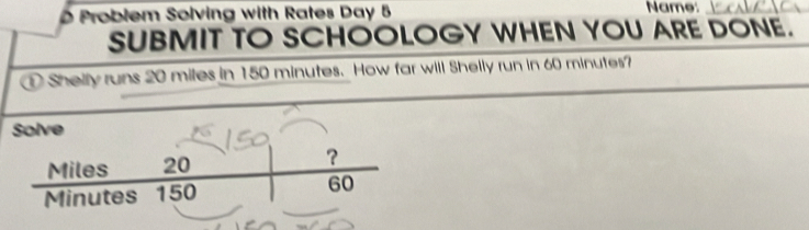 Problem Solving with Rates Day 5 Name:_ 
SUBMIT TO SCHOOLOGY WHEN YOU ARE DONE. 
Shelly runs 20 miles in 150 minutes. How far will Shelly run in 60 minutes? 
Solve
Miles 20 ?
Minutes 150 60