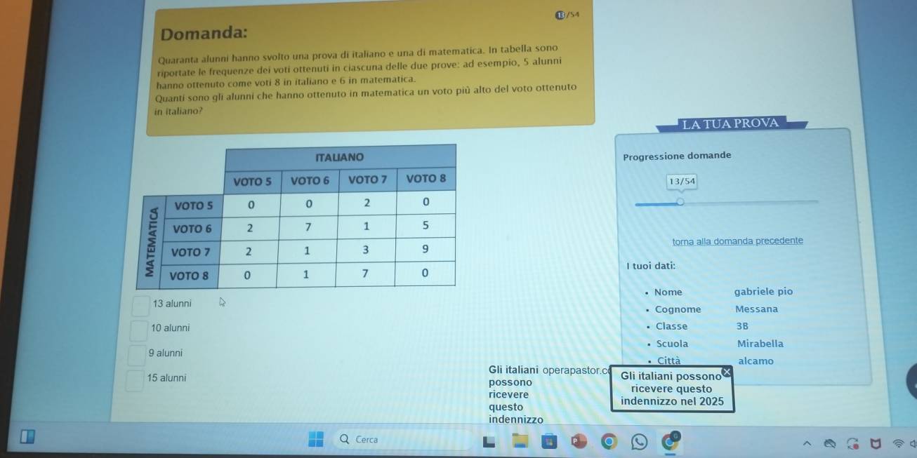 ⑬/54
Domanda:
Quaranta alunni hanno svolto una prova di italiano e una di matematica. In tabella sono
riportate le frequenze dei voti ottenuti in ciascuna delle due prove: ad esempio, 5 alunni
hanno ottenuto come voti 8 in italiano e 6 in matematica.
Quanti sono gli alunni che hanno ottenuto in matematica un voto più alto del voto ottenuto
in italiano?
latuaprova
Progressione domande
13/54
torna alla domanda precedente
I tuoi dati:
Nome gabriele pio
13 alunni Cognome Messana
10 alunni Classe 3B
Scuola Mirabella
9 alunni Città alcamo
Gli italiani operapastor.c Gli italiani possono
15 alunni possono
ricevere questo
ricevere indennizzo nel 2025
questo
indennizzo
Cerca