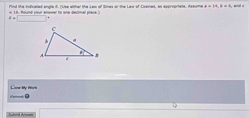 Find the indicated angle θ. (Use either the Law of Sines or the Law of Cosines, as appropriate. Assume a=14, b=6 , and c
=16. Round your answer to one decimal place.)
0=□°
£low My Work 
(Optional) 
Submit Answer