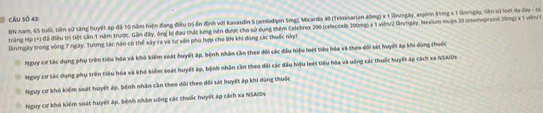 câu số 43:
BN nam, 65 tuổi, tiền sử tăng huyết áp đã 10 năm hiện đang điều trị ốn định với Kavasdin 5 (amlodipin 5mg), Micardis 40 (Telmisartan 40mg) x 1 lần/ngày, aspirin 81mg x 1 ln/ngày, tiền sử loét đạ dày - tả
tràng Hp (+) đã điều trị tiệt căn 1 năm trước. Gần đây, ông bị đau thất lưng nên được cho sử dụng thêm Celebrex 200 (celecoxib 200mg) x 1 viên/ 2 lần/ngày, Nexium mups 20 (esomeprazol 20mg) x 1 viên/ 1
lần/ngày trong vòng 7 ngày. Tương tác nào có thể xảy ra và tư vấn phù hợp cho BN khi dùng các thuốc này?
Nguy cơ tác dụng phụ trên tiêu hóa và khó kiếm soát huyết áp, bệnh nhân cần theo đõi các đấu hiệu loét tiêu hóa và theo dối sát huyết áp khi dùng thuốc
Nguy cơ tác dụng phụ trên tiêu hóa và khó kiểm soát huyết áp, bệnh nhân cần theo dôi các đấu hiệu loét tiêu hóa và uống các thuốc huyết áp cách xa NSAIDs
Nguy cơ khó kiểm soát huyết áp, bệnh nhân cần theo dõi theo dõi sát huyết áp khi dùng thuốc
Nguy cơ khó kiểm soát huyết áp, bệnh nhân uống các thuốc huyết áp cách xa NSAIDs