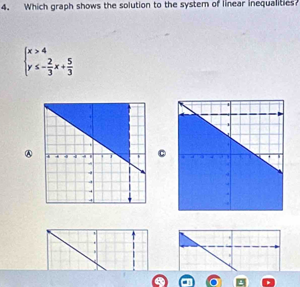 Which graph shows the solution to the system of linear inequalities?
beginarrayl x>4 y≤ - 2/3 x+ 5/3 endarray.
AC 
` 
,