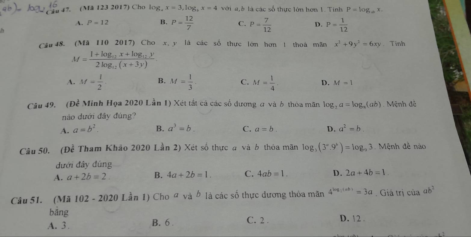 (Mã 123 2017) Cho log _ax=3, log _bx=4 với a,b là các số thực lớn hơn 1. Tính P=log _abx.
A. P=12 B. P= 12/7  P= 7/12  D. P= 1/12 
C.
h
Câu 48. (Mã 110 2017) Cho x, y là các số thực lớn hơn thoả mãn x^2+9y^2=6xy Tính
M=frac 1+log _12x+log _12y2log _12(x+3y).
B.
A. M= 1/2 . M= 1/3 . C. M= 1/4 . D. M=1
Câu 49. (1 2 Minh Họa 2020 Lần 1) Xét tất cả các số dương a và b thỏa mãn log _2a=log _8(ab) Mệnh đề
nào dưới đây đúng?
A. a=b^2. B. a^3=b. C. a=b. D. a^2=b. 
Câu 50. (Đề Tham Khảo 2020 Lần 2) Xét số thực a và b thỏa mãn log _3(3^a.9^b)=log _93. Mệnh đề nào
đưới đây đúng
A. a+2b=2. B. 4a+2b=1. C. 4ab=1.
D. 2a+4b=1. 
Câu 51. (Mã 102 - 2020 Lần 1) Cho ª và b là các số thực dương thỏa mãn 4^(log _2)(ab)=3a. Giá trị của ab^2
bằng D. 12.
A. 3. B. 6.
C. 2.
2