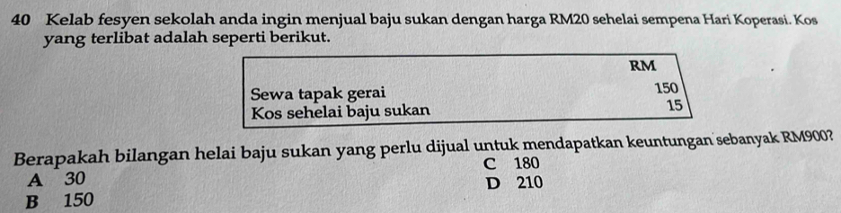 40 Kelab fesyen sekolah anda ingin menjual baju sukan dengan harga RM20 sehelai sempena Hari Koperasi. Kos
yang terlibat adalah seperti berikut.
RM
Sewa tapak gerai
150
Kos sehelai baju sukan 15
Berapakah bilangan helai baju sukan yang perlu dijual untuk mendapatkan keuntungan sebanyak RM900?
C 180
A 30 D 210
B 150