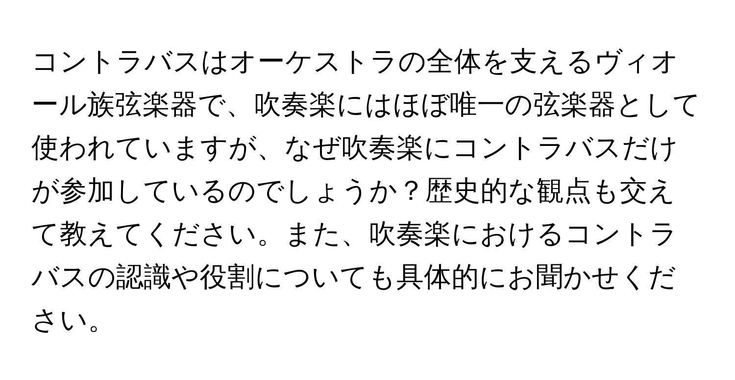 コントラバスはオーケストラの全体を支えるヴィオール族弦楽器で、吹奏楽にはほぼ唯一の弦楽器として使われていますが、なぜ吹奏楽にコントラバスだけが参加しているのでしょうか？歴史的な観点も交えて教えてください。また、吹奏楽におけるコントラバスの認識や役割についても具体的にお聞かせください。