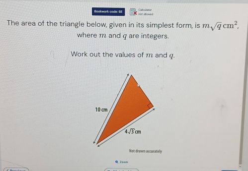 Celculator
Boakwork code: 6E not allowed
The area of the triangle below, given in its simplest form, is msqrt(q)cm^2,
where m and q are integers.
Work out the values of m and q.
Not drawn accurately
Q, Zoom