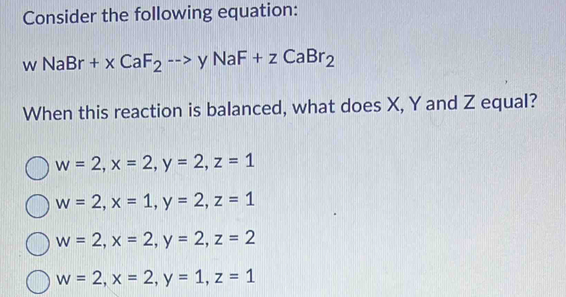 Consider the following equation:
wNaBr+xCaF_2to yNaF+zCaBr_2
When this reaction is balanced, what does X, Y and Z equal?
w=2, x=2, y=2, z=1
w=2, x=1, y=2, z=1
w=2, x=2, y=2, z=2
w=2, x=2, y=1, z=1