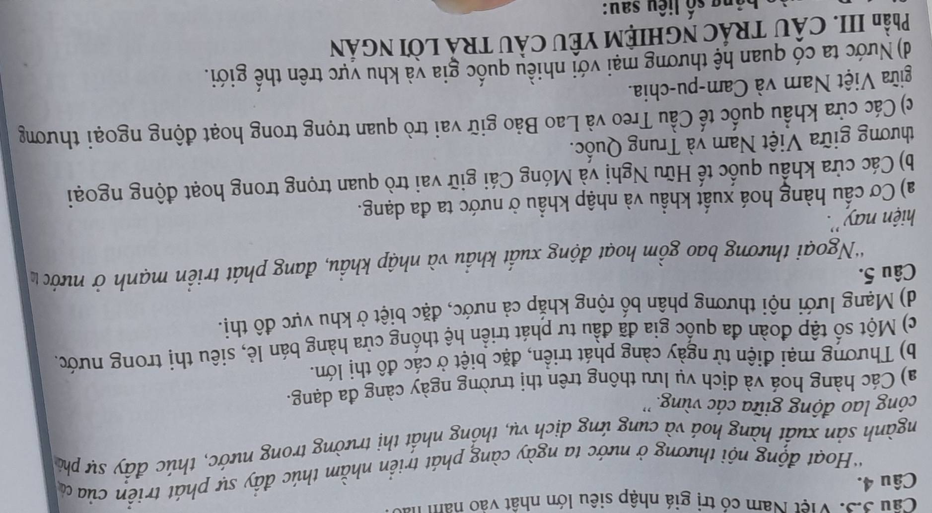 Câu 3.S. Việt Nam có trị giá nhập siêu lớn nhật vào nam 1
Câu 4.
'Hoạt động nội thương ở nước ta ngày càng phát triển nhằm thúc đầy sự phát triển của ủ
ngành sản xuất hàng hoá và cung ứng dịch vụ, thống nhất thị trường trong nước, thúc đấy sự phi
công lao động giữa các vùng. ''
a) Các hàng hoá và dịch vụ lưu thông trên thị trường ngày càng đa dạng.
b) Thương mại điện tử ngày càng phát triển, đặc biệt ở các đô thị lớn.
c) Một số tập đoàn đa quốc gia đã đầu tư phát triển hệ thống cửa hàng bán lẻ, siêu thị trong nước.
d) Mạng lưới nội thương phân bố rộng khắp cả nước, đặc biệt ở khu vực đô thị.
Câu 5.
*Ngoại thương bao gồm hoạt động xuất khẩu và nhập khẩu, đang phát triển mạnh ở nước 
hiện nay ''.
a) Cơ cấu hàng hoá xuất khẩu và nhập khẩu ở nước ta đa dạng.
b) Các cửa khẩu quốc tế Hữu Nghị và Móng Cái giữ vai trò quan trọng trong hoạt động ngoại
thương giữa Việt Nam yà Trung Quốc.
c) Các cửa khẩu quốc tế Cầu Treo và Lao Bảo giữ vai trò quan trọng trong hoạt động ngoại thương
giữa Việt Nam và Cam-pu-chia.
d) Nước ta có quan hệ thương mại với nhiều quốc gia và khu vực trên thế giới.
Phần III. CÂU TRÁC NGHIỆM YÊU CÂU TRẢ LờI NGÁN
ô ng số liêu sau: