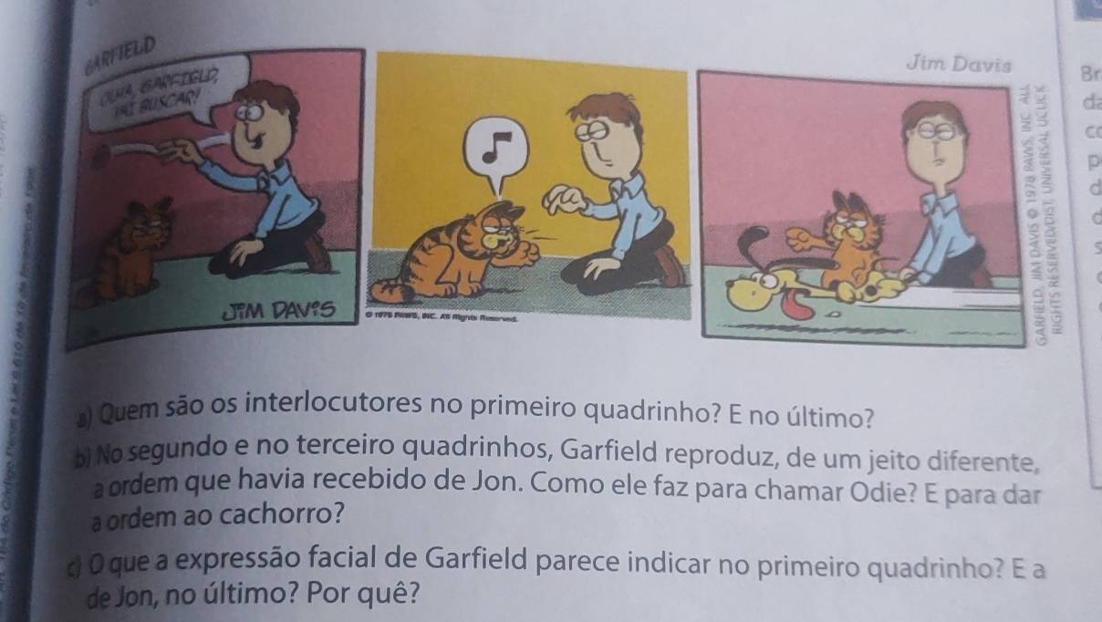 Br 
d 
C 
p 
C 
) Quem são os interlocutores no primeiro quadrinho? E no último? 
b) No segundo e no terceiro quadrinhos, Garfield reproduz, de um jeito diferente, 
aordem que havia recebido de Jon. Como ele faz para chamar Odie? E para dar 
aordem ao cachorro? 
d O que a expressão facial de Garfield parece indicar no primeiro quadrinho? E a 
de Jon, no último? Por quê?