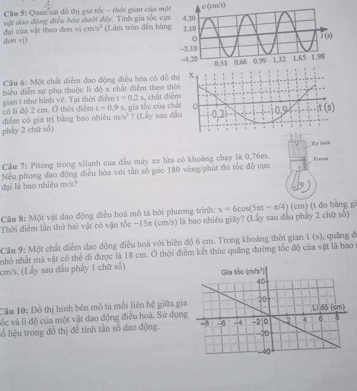 Quan sát đồ thị gia tốc - thời gian của mộtυ (cm/s)
vật dao động điều hòa dưới đây. Tính gia tốc cực
đại của vật theo đơn vị cm/s^2 (Làm tròn đến hàng
dơn vị) 
Câu 6: Một chất điểm dao động điều hòa có đồ th
biểu diễn sự phụ thuộc li độ x chất điểm theo thờ
gian t như hình vẽ. Tại thời điểm t=0,2s , chất điể
có li độ 2 cm. Ở thời điểm t=0,9s , gia tốc của chấ
điểm có giá trị bằng bao nhiêu m/s^2 ? (Lấy sau dấ
phầy 2 chữ số)
Xy lanh
Câu 7: Pitong trong xilanh của đầu máy xe lửa có khoảng chạy là 0,76m. Piston
Nếu pitong dao động điều hòa với tần số góc 180 vòng/phút thì tốc độ cực 5
đại là bao nhiêu m/s?
Câu 8: Một vật dao động điều hoà mô tả bởi phương trình: x=6cos (5π t-π /4) (cm) (t đo bằng gi
Thời điểm lần thứ hai vật có vận tốc −15π (cm/s) là bao nhiêu giây? (Lấy sau dầu phầy 2 chữ số)
Câu 9: Một chất điểm dao động điều hoà với biên độ 6 cm. Trong khoảng thời gian 1(s) , quãng d
nhỏ nhất mà vật có thể đi được là 18 cm. Ở thời điểm kết thúc quãng đường tốc độ của vật là bao y
cm/s. (Lấy sau dấu phầy 1 chữ số)
Câu 10: Đồ thị hình bên mô tả mối liên hệ giữa gia
vốc và li độ của một vật dao động điều hoà. Sử dụng
lố liệu trong đồ thị để tính tần số dao động.