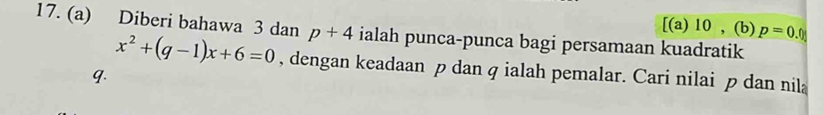 [(a) 10 , (b) p=0.0
17. (a) Diberi bahawa 3 dan p+4 ialah punca-punca bagi persamaan kuadratik
x^2+(q-1)x+6=0 , dengan keadaan p dan q ialah pemalar. Cari nilai p dan nila
q.