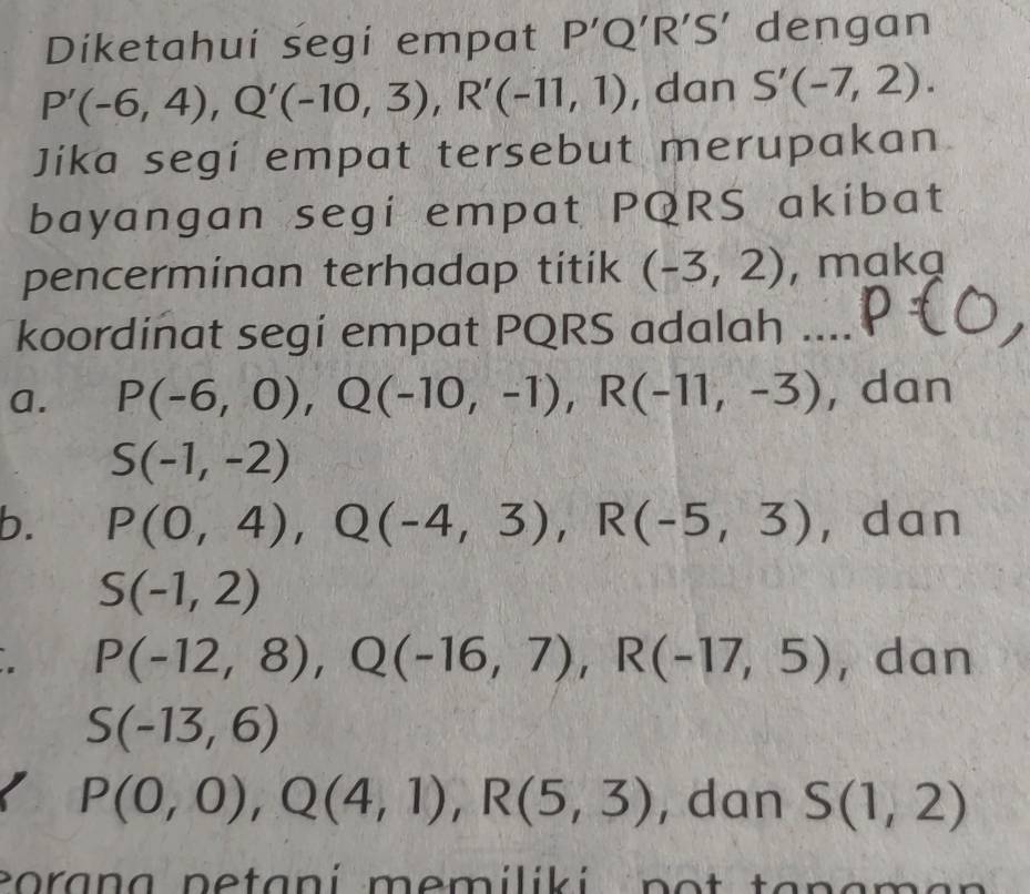 Diketahui segi empat P'Q'R'S' dengan
P'(-6,4), Q'(-10,3), R'(-11,1) , dan S'(-7,2). 
Jika segí empat tersebut merupakan
bayangan segi empat PQRS akibat
pencerminan terhadap titik (-3,2) , makg
koordinat segí empat PQRS adalah .
a. P(-6,0), Q(-10,-1), R(-11,-3) , dan
S(-1,-2)
b. P(0,4), Q(-4,3), R(-5,3) , dan
S(-1,2)
P(-12,8), Q(-16,7), R(-17,5) , dan
S(-13,6)
P(0,0), Q(4,1), R(5,3) , dan S(1,2)
coran a netaní memiliki no t tanam a