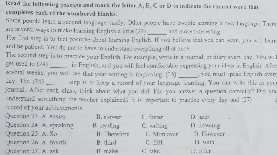 Read the following passage and mark the letter A, B, C or D to indicate the correct word that
completes each of the numbered blanks.
Some people learn a second language easily. Other people have trouble learning a new language. There
are several ways to make learning English a little (23) _and more interesting.
The first step is to feel positive about learning English. If you believe that you can learn, you will learn
and be patient. You do not to have to understand everything all at once.
The second step is to practice your English. For example, write in a journal, or diary every day. You wil
get used to (24) _in English, and you will feel comfortable expressing your ideas in English. After
several weeks, you will see that your writing is improving. (25) _, you must speak English every
day. The (26) _step is to keep a record of your language learning. You can write this in you
journal. After each class, think about what you did. Did you answer a question correctly? Did you
understand something the teacher explained? It is important to practice every day and (27)_
record of your achievements.
Question 23. A. easier B. slower C. faster D. later
Question 24. A. speaking B. reading C. writing D. listening
Question 25. A. So B. Therefore C. Moreover D. However
Question 26. A. fourth B. third C. fifth D. sixth
Question 27. A. ask B. make C. take D. offer